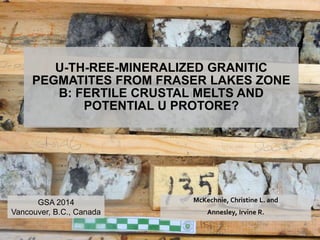U-TH-REE-MINERALIZED GRANITIC 
PEGMATITES FROM FRASER LAKES ZONE 
B: FERTILE CRUSTAL MELTS AND 
POTENTIAL U PROTORE? 
McKechnie, Christine L. and 
Annesley, Irvine R. 
GSA 2014 
Vancouver, B.C., Canada 
 