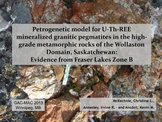 Petrogenetic model for U-Th-REE 
mineralized granitic pegmatites in the high-grade 
metamorphic rocks of the Wollaston 
Domain, Saskatchewan: 
Evidence from Fraser Lakes Zone B 
McKechnie, Christine L., 
Annesley, Irvine R. , and Ansdell, Kevin M. 
GAC-MAC 2013 
Winnipeg, MB 
 