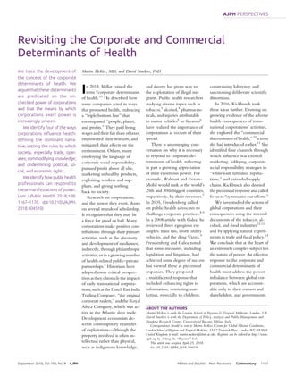 Revisiting the Corporate and Commercial
Determinants of Health
We trace the development of
the concept of the corporate
determinants of health. We
argue that these determinants
are predicated on the un-
checked power of corporations
and that the means by which
corporations exert power is
increasingly unseen.
We identify four of the ways
corporations inﬂuence health:
deﬁning the dominant narra-
tive; setting the rules by which
society, especially trade, oper-
ates; commodifyingknowledge;
and undermining political, so-
cial, and economic rights.
We identify how public health
professionals can respond to
these manifestations of power.
(Am J Public Health. 2018;108:
1167–1170. doi:10.2105/AJPH.
2018.304510)
Martin McKee, MD, and David Stuckler, PhD
In 2013, Millar coined the
term “corporate determinants
of health.”1
He described how
some companies acted in ways
that promoted health, embracing
a “triple bottom line” that
encompassed “people, planet,
and proﬁts.” They paid living
wages and their fair share of taxes,
empowered their workers, and
mitigated their effects on the
environment. Others, many
employing the language of
corporate social responsibility,
pursued proﬁt above all else,
marketing unhealthy products,
exploiting workers and sup-
pliers, and giving nothing
back to society.
Research on corporations,
and the power they exert, draws
on several strands of scholarship.
It recognizes that they may be
a force for good or bad. Many
corporations make positive con-
tributions: through their primary
activities, such as the discovery
and development of medicines;
indirectly, through philanthropic
activities; or in a growing number
of health-related public–private
partnerships.2
Historians have
adopted more critical perspec-
tives as they chronicle the impacts
of early transnational corpora-
tions, such as the Dutch East India
Trading Company, “the original
corporate raiders,” and the Royal
Africa Company, which was ac-
tive in the Atlantic slave trade.
Development economists de-
scribe contemporary examples
of exploitation—although the
property involved is often in-
tellectual rather than physical,
such as indigenous knowledge,
and slavery has given way to
the exploitation of illegal mi-
grants. Public health researchers
studying diverse topics such as
tobacco,3
alcohol,4
pharmaceu-
ticals, and injuries attributable
to motor vehicles5
or ﬁrearms6
have realized the importance of
corporations as vectors of their
spread.
There is an emerging con-
versation on why it is necessary
to respond to corporate de-
terminants of health, reﬂecting
in part a growing appreciation
of their enormous power. For
example, Walmart and Exxon-
Mobil would rank as the world’s
25th and 30th biggest countries,
respectively, by their revenues.7
In 2005, Freudenberg called
on public health advocates to
challenge corporate practices.8,9
In a 2008 article with Galea, he
reviewed three egregious ex-
amples: trans fats, sports utility
vehicles, and the drug Vioxx.9
Freudenberg and Galea noted
that some measures, including
legislation and litigation, had
achieved some degree of success
but viewed these as piecemeal
responses. They proposed
a multifaceted response that
included enhancing rights to
information; restricting mar-
keting, especially to children;
constraining lobbying; and
sanctioning deliberate scientiﬁc
distortions.
In 2016, Kickbusch took
these ideas further. Drawing on
growing evidence of the adverse
health consequences of trans-
national corporations’ activities,
she explored the “commercial
determinants of health,” 10
a term
she had introduced earlier.11
She
identiﬁed four channels through
which inﬂuence was exerted:
marketing, lobbying, corporate
social responsibility strategies to
“whitewash tarnished reputa-
tions,” and extended supply
chains. Kickbusch also decried
the piecemeal response and called
for us to “systematise our efforts.”
We have studied the actions of
global corporations and their
consequences using the internal
documents of the tobacco, al-
cohol, and food industries12,13
and by applying natural experi-
ments in trade and ﬁscal policy.14
We conclude that at the heart of
an extremely complex subject lies
the nature of power. An effective
response to the corporate and
commercial determinants of
health must address the power
imbalance between global cor-
porations, which are account-
able only to their owners and
shareholders, and governments,
ABOUT THE AUTHORS
Martin McKee is with the London School of Hygiene & Tropical Medicine, London, UK.
David Stuckler is with the Department of Policy Analysis and Public Management and
Dondena Research Centre, University of Bocconi, Milan, Italy.
Correspondence should be sent to Martin McKee, Centre for Global Chronic Conditions,
London School of Hygiene and Tropical Medicine, 15-17 Tavistock Place, London WC1H 9SH,
United Kingdom (e-mail: martin.mckee@lshtm.ac.uk). Reprints can be ordered at http://www.
ajph.org by clicking the “Reprints” link.
This article was accepted April 25, 2018.
doi: 10.2105/AJPH.2018.304510
September 2018, Vol 108, No. 9 AJPH McKee and Stuckler Peer Reviewed Commentary 1167
AJPH PERSPECTIVES
 