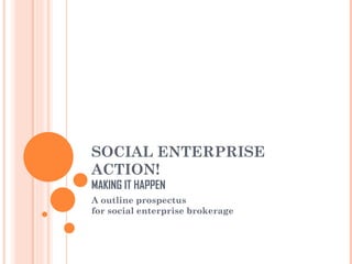 SOCIAL ENTERPRISE
ACTION!
MAKING IT HAPPEN
A outline prospectus
for social enterprise brokerage
 
