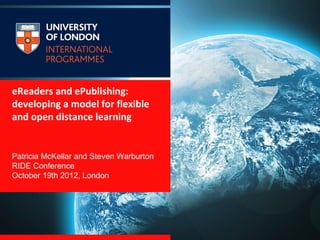 eReaders and ePublishing:
developing a model for flexible
and open distance learning


Patricia McKellar and Steven Warburton
RIDE Conference
October 19th 2012, London
 
