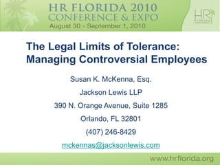 The Legal Limits of Tolerance:
Managing Controversial Employees
        Susan K. McKenna, Esq.
           Jackson Lewis LLP
    390 N. Orange Avenue, Suite 1285
           Orlando, FL 32801
            (407) 246-8429
      mckennas@jacksonlewis.com
 