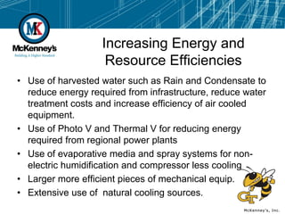 Increasing Energy and
                    Resource Efficiencies
• Use of harvested water such as Rain and Condensate to
  reduce energy required from infrastructure, reduce water
  treatment costs and increase efficiency of air cooled
  equipment.
• Use of Photo V and Thermal V for reducing energy
  required from regional power plants
• Use of evaporative media and spray systems for non-
  electric humidification and compressor less cooling
• Larger more efficient pieces of mechanical equip.
• Extensive use of natural cooling sources.
 