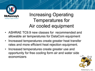 Increasing Operating
                   Temperatures for
                 Air cooled equipment
• ASHRAE TC9.9 new classes for recommended and
  allowable air temperatures for DataCom equipment
• Increased temperatures create greater heat transfer
  rates and more efficient heat rejection equipment.
• Increased temperatures create greater use and
  opportunity for free cooling form air and water side
  economizers
 