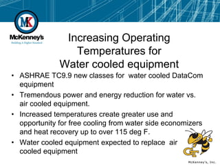 Increasing Operating
                 Temperatures for
              Water cooled equipment
• ASHRAE TC9.9 new classes for water cooled DataCom
  equipment
• Tremendous power and energy reduction for water vs.
  air cooled equipment.
• Increased temperatures create greater use and
  opportunity for free cooling from water side economizers
  and heat recovery up to over 115 deg F.
• Water cooled equipment expected to replace air
  cooled equipment
 