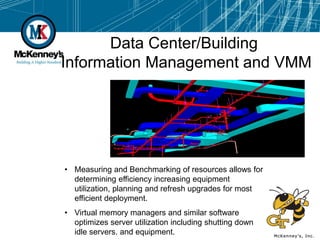 Data Center/Building
Information Management and VMM




• Measuring and Benchmarking of resources allows for
  determining efficiency increasing equipment
  utilization, planning and refresh upgrades for most
  efficient deployment.
• Virtual memory managers and similar software
  optimizes server utilization including shutting down
  idle servers. and equipment.
 