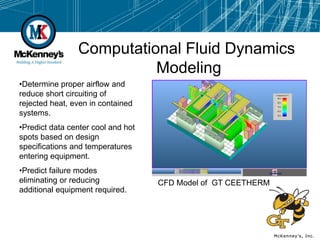 Computational Fluid Dynamics
                          Modeling
•Determine proper airflow and
reduce short circuiting of
rejected heat, even in contained
systems.
•Predict data center cool and hot
spots based on design
specifications and temperatures
entering equipment.
•Predict failure modes
eliminating or reducing             CFD Model of GT CEETHERM
additional equipment required.
 