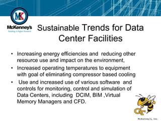 Sustainable Trends for Data
                   Center Facilities
• Increasing energy efficiencies and reducing other
  resource use and impact on the environment,
• Increased operating temperatures to equipment
  with goal of eliminating compressor based cooling
• Use and increased use of various software and
  controls for monitoring, control and simulation of
  Data Centers, including DCIM, BIM ,Virtual
  Memory Managers and CFD.
 