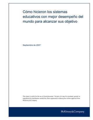 Cómo hicieron los sistemas
educativos con mejor desempeño del
mundo para alcanzar sus objetivo




Septiembre de 2007




This report is solely for the use of client personnel. No part of it may be circulated, quoted, or
reproduced for distribution outside the client organization without prior written approval from
McKinsey & Company.
 