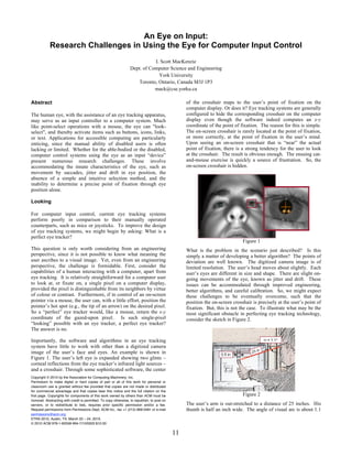 An Eye on Input:
            Research Challenges in Using the Eye for Computer Input Control
                                                                             I. Scott MacKenzie
                                                                  Dept. of Computer Science and Engineering
                                                                               York University
                                                                     Toronto, Ontario, Canada M3J 1P3
                                                                             mack@cse.yorku.ca

Abstract                                                                                          of the crosshair maps to the user’s point of fixation on the
                                                                                                  computer display. Or does it? Eye tracking systems are generally
The human eye, with the assistance of an eye tracking apparatus,                                  configured to hide the corresponding crosshair on the computer
may serve as an input controller to a computer system. Much                                       display even though the software indeed computes an x-y
like point-select operations with a mouse, the eye can "look-                                     coordinate of the point of fixation. The reason for this is simple.
select", and thereby activate items such as buttons, icons, links,                                The on-screen crosshair is rarely located at the point of fixation,
or text. Applications for accessible computing are particularly                                   or more correctly, at the point of fixation in the user’s mind.
enticing, since the manual ability of disabled users is often                                     Upon seeing an on-screen crosshair that is “near” the actual
lacking or limited. Whether for the able-bodied or the disabled,                                  point of fixation, there is a strong tendency for the user to look
computer control systems using the eye as an input “device”                                       at the crosshair. The result is obvious enough. The ensuing cat-
present numerous research challenges. These involve                                               and-mouse exercise is quickly a source of frustration. So, the
accommodating the innate characteristics of the eye, such as                                      on-screen crosshair is hidden.
movement by saccades, jitter and drift in eye position, the
absence of a simple and intuitive selection method, and the
inability to determine a precise point of fixation through eye
position alone.

Looking

For computer input control, current eye tracking systems
perform poorly in comparison to their manually operated
counterparts, such as mice or joysticks. To improve the design
of eye tracking systems, we might begin by asking: What is a
perfect eye tracker?
                                                                                                                              Figure 1
This question is only worth considering from an engineering                                       What is the problem in the scenario just described? Is this
perspective, since it is not possible to know what meaning the                                    simply a matter of developing a better algorithm? The points of
user ascribes to a visual image. Yet, even from an engineering                                    deviation are well known. The digitized camera image is of
perspective, the challenge is formidable. First, consider the                                     limited resolution. The user’s head moves about slightly. Each
capabilities of a human interacting with a computer, apart from                                   user’s eyes are different in size and shape. There are slight on-
eye tracking. It is relatively straightforward for a computer user                                going movements of the eye, known as jitter and drift. These
to look at, or fixate on, a single pixel on a computer display,                                   issues can be accommodated through improved engineering,
provided the pixel is distinguishable from its neighbors by virtue                                better algorithms, and careful calibration. So, we might expect
of colour or contrast. Furthermore, if in control of an on-screen                                 these challenges to be eventually overcome, such that the
pointer via a mouse, the user can, with a little effort, position the                             position the on-screen crosshair is precisely at the user’s point of
pointer’s hot spot (e.g., the tip of an arrow) on the desired pixel.                              fixation. But, this is not the case. To illustrate what may be the
So a “perfect” eye tracker would, like a mouse, return the x-y                                    most significant obstacle in perfecting eye tracking technology,
coordinate of the gazed-upon pixel. Is such single-pixel                                          consider the sketch in Figure 2.
“looking” possible with an eye tracker, a perfect eye tracker?
The answer is no.

Importantly, the software and algorithms in an eye tracking
system have little to work with other than a digitized camera
image of the user’s face and eyes. An example is shown in
Figure 1. The user’s left eye is expanded showing two glints –
corneal reflections from the eye tracker’s infrared light sources –
and a crosshair. Through some sophisticated software, the center
Copyright © 2010 by the Association for Computing Machinery, Inc.
Permission to make digital or hard copies of part or all of this work for personal or
classroom use is granted without fee provided that copies are not made or distributed
for commercial advantage and that copies bear this notice and the full citation on the
first page. Copyrights for components of this work owned by others than ACM must be                                           Figure 2
honored. Abstracting with credit is permitted. To copy otherwise, to republish, to post on
servers, or to redistribute to lists, requires prior specific permission and/or a fee.            The user’s arm is out-stretched to a distance of 25 inches. His
Request permissions from Permissions Dept, ACM Inc., fax +1 (212) 869-0481 or e-mail              thumb is half an inch wide. The angle of visual arc is about 1.1
permissions@acm.org.
ETRA 2010, Austin, TX, March 22 – 24, 2010.
© 2010 ACM 978-1-60558-994-7/10/0003 $10.00

                                                                                             11
 