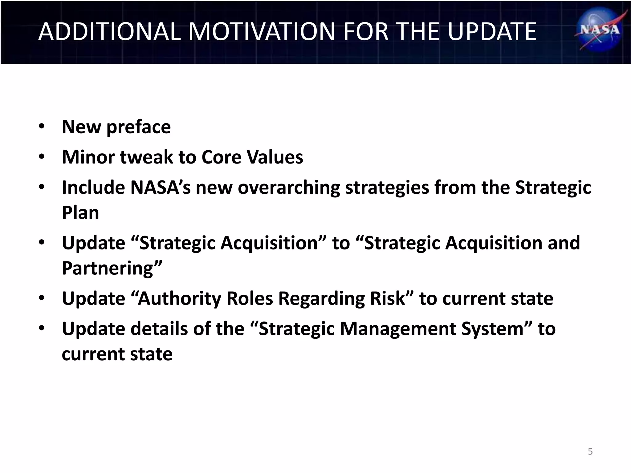 ADDITIONAL MOTIVATION FOR THE UPDATE


• New preface
• Minor tweak to Core Values
• Include NASA’s new overarching strategies from the Strategic
  Plan
• Update “Strategic Acquisition” to “Strategic Acquisition and
  Partnering”
• Update “Authority Roles Regarding Risk” to current state
• Update details of the “Strategic Management System” to
  current state



                                                             5
 