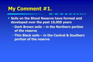 My Comment #1.
• Soils on the Blood Reserve have formed and
developed over the past 10,000 years
–Dark Brown soils – in the Northern portion
of the reserve
–Thin Black soils – in the Central & Southern
portion of the reserve
 