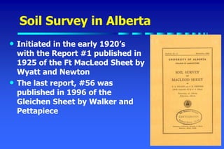 Soil Survey in Alberta
• Initiated in the early 1920’s
with the Report #1 published in
1925 of the Ft MacLeod Sheet by
Wyatt and Newton
• The last report, #56 was
published in 1996 of the
Gleichen Sheet by Walker and
Pettapiece
 