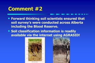 Comment #2
• Forward thinking soil scientists ensured that
soil survey’s were conducted across Alberta
including the Blood Reserve.
• Soil classification information is readily
available via the internet using AGRASID!
 