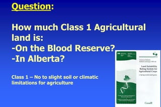 Question:
How much Class 1 Agricultural
land is:
-On the Blood Reserve?
-In Alberta?
Class 1 – No to slight soil or climatic
limitations for agriculture
 