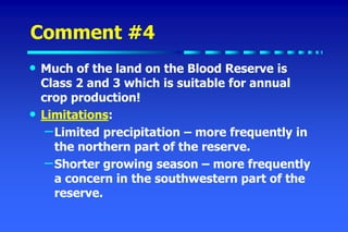 Comment #4
• Much of the land on the Blood Reserve is
Class 2 and 3 which is suitable for annual
crop production!
• Limitations:
–Limited precipitation – more frequently in
the northern part of the reserve.
–Shorter growing season – more frequently
a concern in the southwestern part of the
reserve.
 