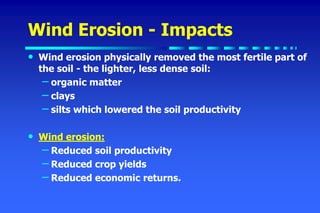 Wind Erosion - Impacts
• Wind erosion physically removed the most fertile part of
the soil - the lighter, less dense soil:
– organic matter
– clays
– silts which lowered the soil productivity
• Wind erosion:
– Reduced soil productivity
– Reduced crop yields
– Reduced economic returns.
 