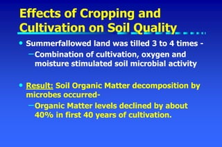 Effects of Cropping and
Cultivation on Soil Quality
• Summerfallowed land was tilled 3 to 4 times -
–Combination of cultivation, oxygen and
moisture stimulated soil microbial activity
• Result: Soil Organic Matter decomposition by
microbes occurred-
–Organic Matter levels declined by about
40% in first 40 years of cultivation.
 