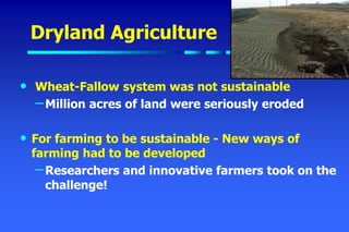 Dryland Agriculture
• Wheat-Fallow system was not sustainable
–Million acres of land were seriously eroded
• For farming to be sustainable - New ways of
farming had to be developed
–Researchers and innovative farmers took on the
challenge!
 