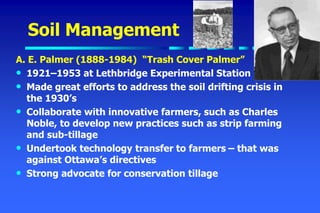Soil Management
A. E. Palmer (1888-1984) “Trash Cover Palmer”
• 1921–1953 at Lethbridge Experimental Station
• Made great efforts to address the soil drifting crisis in
the 1930’s
• Collaborate with innovative farmers, such as Charles
Noble, to develop new practices such as strip farming
and sub-tillage
• Undertook technology transfer to farmers – that was
against Ottawa’s directives
• Strong advocate for conservation tillage
 