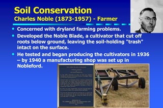 Soil Conservation
Charles Noble (1873-1957) - Farmer
• Concerned with dryland farming problems.
• Developed the Noble Blade, a cultivator that cut off
roots below ground, leaving the soil-holding "trash"
intact on the surface.
• He tested and began producing the cultivators in 1936
– by 1940 a manufacturing shop was set up in
Nobleford.
 