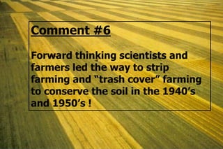 Comment #6
Forward thinking scientists and
farmers led the way to strip
farming and “trash cover” farming
to conserve the soil in the 1940’s
and 1950’s !
 