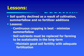 Lessons:
• Soil quality declined as a result of cultivation,
summerfallow and no fertilizer additions
• Lessons:
–Continuous cropping is best - minimize
summerfallow
–Soil nutrients must be replaced for farming
to be sustainable in the long-term
•Maintain good soil fertility with adequate
fertilization
 