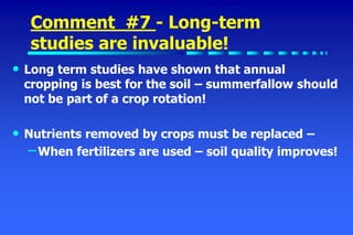 Comment #7 - Long-term
studies are invaluable!
• Long term studies have shown that annual
cropping is best for the soil – summerfallow should
not be part of a crop rotation!
• Nutrients removed by crops must be replaced –
–When fertilizers are used – soil quality improves!
 