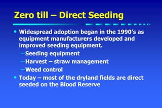 Zero till – Direct Seeding
• Widespread adoption began in the 1990’s as
equipment manufacturers developed and
improved seeding equipment.
–Seeding equipment
–Harvest – straw management
–Weed control
• Today – most of the dryland fields are direct
seeded on the Blood Reserve
 