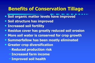 Benefits of Conservation Tillage
• Soil organic matter levels have improved
• Soil structure has improved
• Increased soil fertility
• Residue cover has greatly reduced soil erosion
• More soil water is conserved for crop growth
• Summerfallow has been mostly eliminated
• Greater crop diversification
–Reduced production risk
–Increased farm income
–Improved soil health
 