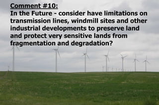 Comment #10:
In the Future - consider have limitations on
transmission lines, windmill sites and other
industrial developments to preserve land
and protect very sensitive lands from
fragmentation and degradation?
 