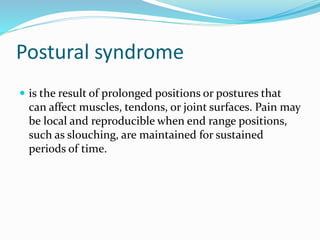 Postural syndrome
 is the result of prolonged positions or postures that
can affect muscles, tendons, or joint surfaces. Pain may
be local and reproducible when end range positions,
such as slouching, are maintained for sustained
periods of time.
 