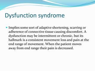 Dysfunction syndrome
 Implies some sort of adaptive shortening, scarring or
adherence of connective tissue causing discomfort. A
dysfunction may be intermittent or chronic, but its
hallmark is a consistent movement loss and pain at the
end range of movement. When the patient moves
away from end range their pain is decreased.
 