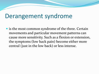 Derangement syndrome
 is the most common syndrome of the three. Certain
movements and particular movement patterns can
cause more sensitivity. Such as a flexion or extension,
the symptoms (low back pain) become either more
central (just in the low back) or less intense.
 