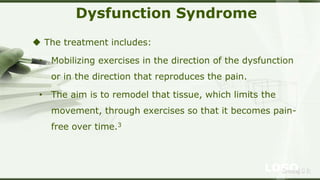 LOGOSreeraj S R
Dysfunction Syndrome
 The treatment includes:
• Mobilizing exercises in the direction of the dysfunction
or in the direction that reproduces the pain.
• The aim is to remodel that tissue, which limits the
movement, through exercises so that it becomes pain-
free over time.3
 