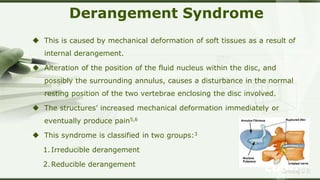 LOGOSreeraj S R
Derangement Syndrome
 This is caused by mechanical deformation of soft tissues as a result of
internal derangement.
 Alteration of the position of the fluid nucleus within the disc, and
possibly the surrounding annulus, causes a disturbance in the normal
resting position of the two vertebrae enclosing the disc involved.
 The structures’ increased mechanical deformation immediately or
eventually produce pain5,6
 This syndrome is classified in two groups:3
1.Irreducible derangement
2.Reducible derangement
 