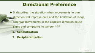 LOGOSreeraj S R
Directional Preference
 It describes the situation when movements in one
direction will improve pain and the limitation of range,
whereas movements in the opposite direction cause
signs and symptoms to worsen.6,7,8
1. Centralization
2. Peripheralization
 