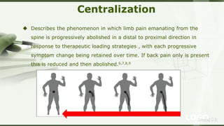 LOGOSreeraj S R
Centralization
 Describes the phenomenon in which limb pain emanating from the
spine is progressively abolished in a distal to proximal direction in
response to therapeutic loading strategies , with each progressive
symptom change being retained over time. If back pain only is present
this is reduced and then abolished.6,7,8,9
 