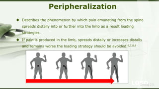 LOGOSreeraj S R
Peripheralization
 Describes the phenomenon by which pain emanating from the spine
spreads distally into or further into the limb as a result loading
strategies.
 If pain is produced in the limb, spreads distally or increases distally
and remains worse the loading strategy should be avoided.6,7,8,9
 