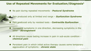 LOGOSreeraj S R
Use of Repeated Movements for Evaluation/Diagnosis8
 No pain during repeated movements - Postural Syndrome
 Pain produced only at limited end range – Dysfunction Syndrome
 Pain produced only by resisted tests - Contractile Dysfunction
 Increasing symptoms in one direction, decreasing symptoms in the
other - derangement
 All directions cause lasting increase in pain in sub-acute condition -
chemical pain
 Persistent pain in which initial active therapy causes some temporary
aggravation of symptoms - chronic state
 