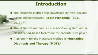 LOGOSreeraj S R
Introduction
 The McKenzie Method was developed by New Zealand
based physiotherapist, Robin McKenzie (1931–
2013).1,2
 The McKenzie method is a classification system and a
classification-based treatment for patients with pain.3
 A acronym for the McKenzie method is Mechanical
Diagnosis and Therapy (MDT).3
 