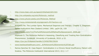 LOGOSreeraj S R
1. http://www.bspc.com.au/apacd/infosheet/d24.htm
2. http://en.wikipedia.org/wiki/McKenzie_method
3. http://www.physio-pedia.com/Mckenzie_Method
4. http://www.mckenziemdt.org/approach.cfm?section=int
5. McKenzie RA. The Lumbar Spine. Mechanical Diagnosis and Therapy. Chapter 5, Diagnosis.
Spinal Publications New Zealand Limited. 1981: pp24-26, 159
6. http://iwolfe.com/712/The%20McKenzie%20Method%20powerpoint_2008.ppt
7. Kilpikoski S. The McKenzie Method in Assessing, Classifying and Treating Non-Centralization
Phenomenon. Jyväskylä: University of Jyväskylä, 2010: p 22.
https://jyx.jyu.fi/dspace/handle/123456789/25634
8. www.hawkeyehealthcare.com/...8/McKenzie%20Extremity%20Talk.ppt
9. Ramos Sanchez SI. Case Report: Centralization in a Chronic Renal Insufficiency Patient with
Sciatica. The McKenzie Institute® International 2013; 2(1): 1-7
 