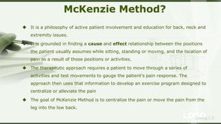 LOGOSreeraj S R
McKenzie Method?
 It is a philosophy of active patient involvement and education for back, neck and
extremity issues.
 It is grounded in finding a cause and effect relationship between the positions
the patient usually assumes while sitting, standing or moving, and the location of
pain as a result of those positions or activities.
 The therapeutic approach requires a patient to move through a series of
activities and test movements to gauge the patient’s pain response. The
approach then uses that information to develop an exercise program designed to
centralize or alleviate the pain
 The goal of McKenzie Method is to centralize the pain or move the pain from the
leg into the low back.
 
