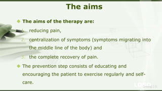LOGOSreeraj S R
The aims
 The aims of the therapy are:
1. reducing pain,
2. centralization of symptoms (symptoms migrating into
the middle line of the body) and
3. the complete recovery of pain.
 The prevention step consists of educating and
encouraging the patient to exercise regularly and self-
care.
 