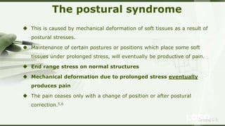 LOGOSreeraj S R
The postural syndrome
 This is caused by mechanical deformation of soft tissues as a result of
postural stresses.
 Maintenance of certain postures or positions which place some soft
tissues under prolonged stress, will eventually be productive of pain.
 End range stress on normal structures
 Mechanical deformation due to prolonged stress eventually
produces pain
 The pain ceases only with a change of position or after postural
correction.5,6
 