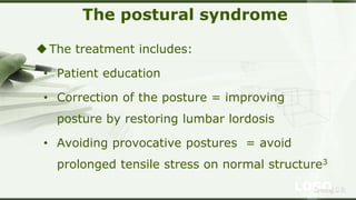 LOGOSreeraj S R
The postural syndrome
The treatment includes:
• Patient education
• Correction of the posture = improving
posture by restoring lumbar lordosis
• Avoiding provocative postures = avoid
prolonged tensile stress on normal structure3
 