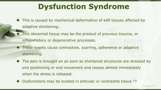 LOGOSreeraj S R
Dysfunction Syndrome
 This is caused by mechanical deformation of soft tissues affected by
adaptive shortening.
 This abnormal tissue may be the product of previous trauma, or
inflammatory or degenerative processes.
 These events cause contraction, scarring, adherence or adaptive
shortening.
 The pain is brought on as soon as shortened structures are stressed by
end positioning or end movement and ceases almost immediately
when the stress is released.
 Dysfunctions may be located in articular or contractile tissue 5,6
 