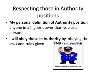 Respecting those in Authority
positions
• My personal definition of Authority position
anyone in a higher power than you as a
person.
• I will obey those in Authority by obeying the
laws and rules given.