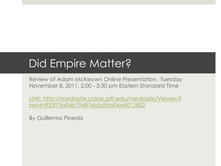 Did Empire Matter?
Review of Adam McKeown Online Presentation. Tuesday
November 8, 2011. 2:00 - 3:30 pm Eastern Standard Time

LINK: http://mediasite.cidde.pitt.edu/mediasite/Viewer/?
peid=830f75a04b794876b5dfda06a4012802

By Guillermo Pineda
 