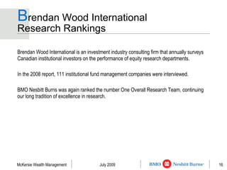 B rendan Wood International  Research Rankings Brendan Wood International is an investment industry consulting firm that annually surveys Canadian institutional investors on the performance of equity research departments. In the 2008 report, 111 institutional fund management companies were interviewed.  BMO Nesbitt Burns was again ranked the number One Overall Research Team, continuing our long tradition of excellence in research. 